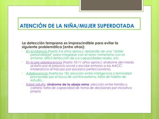 ATENCIÓN DE LA NIÑA/MUJER SUPERDOTADA


La detección temprana es imprescindible para evitar la
siguiente problemática (entre otras):
-   En la infancia (hasta 5-6 años aprox.): desarrollo de una “doble
       personalidad” para integrarse con el resto; mimetismo con el
       entorno; difícil detección de sus capacidades reales, etc.
-   En la pre-adolescencia (hasta 10-11 años aprox.): síndrome del miedo
       al éxito por el prejuicio social y escolar entorno a las AACC;
       intolerancia al fracaso por excesivo perfeccionismo.
-   Adolescencia (hasta los 18): elección entre inteligencia o feminidad
       provocado por el locus de control externo; falta de hábito de
       estudio…
-   Edad adulta: síndrome de la abeja reina; elección entre familia o
       carrera; falta de capacidad de toma de decisiones por iniciativa
       propia.
 