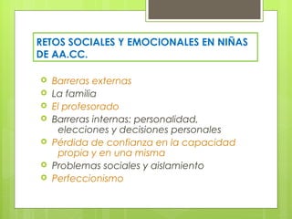 RETOS SOCIALES Y EMOCIONALES EN NIÑAS
DE AA.CC.

   Barreras externas
   La familia
   El profesorado
   Barreras internas: personalidad,
     elecciones y decisiones personales
   Pérdida de confianza en la capacidad
     propia y en una misma
   Problemas sociales y aislamiento
   Perfeccionismo
 