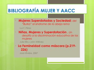 BIBLIOGRAFÍA MUJER Y AACC
  •   Mujeres Superdotadas y Sociedad: del
         “Burka” al síndrome de la abeja reina
       Luz F. Pérez
  •   Niñas, Mujeres y Superdotación . Un
         desafío a la discriminación educativa de las
         mujeres
       Julie Ellis y John Willinsky
  •   La Femineidad como máscara (p.219-
        226)
       Joan Rivière, 2007
 