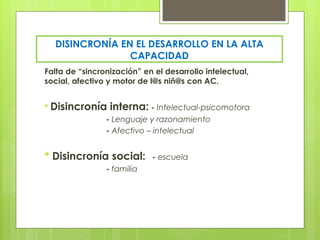 DISINCRONÍA EN EL DESARROLLO EN LA ALTA
                CAPACIDAD
Falta de “sincronización” en el desarrollo intelectual,
social, afectivo y motor de l@s niñ@s con AC.


* Disincronía interna: - Intelectual-psicomotora
             - Lenguaje y razonamiento
             - Afectivo – intelectual


* Disincronía social:       - escuela
                - familia
 
