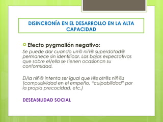 DISINCRONÍA EN EL DESARROLLO EN LA ALTA
                CAPACIDAD


 Efecto   pygmalión negativo:
Se puede dar cuando un@ niñ@ superdotad@
permanece sin identificar. Las bajas expectativas
que sobre el/ella se tienen ocasionan su
conformidad.

El/la niñ@ intenta ser igual que l@s otr@s niñ@s
(compulsividad en el empeño, “culpabilidad” por
la propia precocidad, etc.)

DESEABILIDAD SOCIAL
 