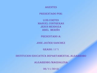 AGENTES

               PRESENTADO POR:

                 LUIS CORTES
              MANUEL CONTRERAS
               JESUS MENDOZA
                ABEL MERIÑO

                PRESENTADO A:

             JOSE JAVIER SANCHEZ

                 GRADO: 11°1

INSTITUCION EDUCATIVA DEPARTAMENTAL ALGARROBO

           ALGARROBO/MAGDALENA

                 06/11/2012
 