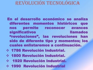 Revolución tecnológica

En el desarrollo económico se analiza
 diferentes momentos históricos que
 nos     permite   reconocer   avances
 significativos               llamados
 “revoluciones”, las revoluciones han
 sido de diferente tipo y momentos; los
 cuales enlistaremos a continuación.
 1786 Revolución Industrial.
 1800 Revolución Industrial.
 1920 Revolución Industrial.
 1990 Revolución Industrial
 