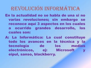 Revolución informática
En la actualidad no se habla de una si no
  varias revoluciones; sin embargo se
  reconoce aquí 3 aspectos en los cuales
  a ocurrido grandes desarrollo, los
  cuales son:
A: La Informática: La cual constituye
  todo los avances en la técnica y la
  tecnología       de     los      medios
  electrónicos,     ej:     Microsoft   y
  eipul, sanso, blackberry.
 