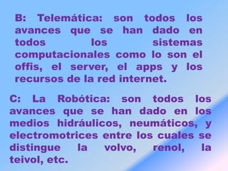 B: Telemática: son todos los
avances que se han dado en
todos         los        sistemas
computacionales como lo son el
offis, el server, el apps y los
recursos de la red internet.
C: La Robótica: son todos los
avances que se han dado en los
medios hidráulicos, neumáticos, y
electromotrices entre los cuales se
distingue    la volvo,   renol,  la
teivol, etc.
 