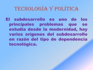 Tecnología y política
El subdesarrollo es uno de los
 principales problemas que se
 estudia desde la modernidad, hay
 varios orígenes del subdesarrollo
 en razón del tipo de dependencia
 tecnológica.
 
