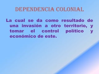 Dependencia colonial
La cual se da como resultado de
 una invasión a otro territorio, y
 tomar   el  control  político   y
 económico de este.
 