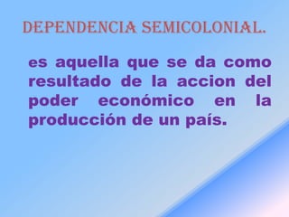 Dependencia semicolonial.
es aquella que se da como
resultado de la accion del
poder económico en la
producción de un país.
 