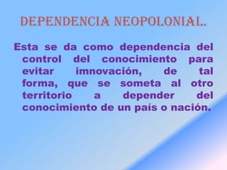 Dependencia neopolonial.
Esta se da como dependencia del
 control del conocimiento para
 evitar     imnovación,  de     tal
 forma, que se someta al otro
 territorio    a   depender    del
 conocimiento de un país o nación.
 