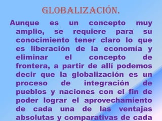 Globalización.
Aunque es un concepto muy
 amplio, se requiere para su
 conocimiento tener claro lo que
 es liberación de la economía y
 eliminar     el     concepto    de
 frontera, a partir de allí podemos
 decir que la globalización es un
 proceso     de    integración   de
 pueblos y naciones con el fin de
 poder lograr el aprovechamiento
 de cada una de las ventajas
 absolutas y comparativas de cada
 