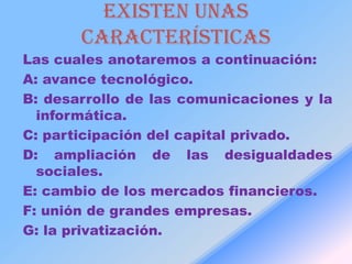 Existen unas
       características
Las cuales anotaremos a continuación:
A: avance tecnológico.
B: desarrollo de las comunicaciones y la
  informática.
C: participación del capital privado.
D: ampliación de las desigualdades
  sociales.
E: cambio de los mercados financieros.
F: unión de grandes empresas.
G: la privatización.
 