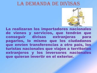 LA DEMANDA DE DIVISAS



La realizaran los importadores nacionales
de vienes y servicios, que tendrán que
conseguir    divisas    extranjeras    para
pagarlos, lo mismo que los ciudadanos
que envíen transferencias a otro país, los
turistas nacionales que viajen a territorios
extranjeros y los inversores nacionales
que quieran invertir en el exterior.
 