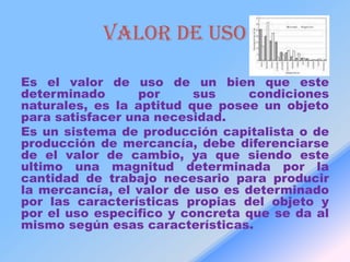 VALOR DE USO

Es el valor de uso de un bien que este
determinado       por     sus    condiciones
naturales, es la aptitud que posee un objeto
para satisfacer una necesidad.
Es un sistema de producción capitalista o de
producción de mercancía, debe diferenciarse
de el valor de cambio, ya que siendo este
ultimo una magnitud determinada por la
cantidad de trabajo necesario para producir
la mercancía, el valor de uso es determinado
por las características propias del objeto y
por el uso especifico y concreta que se da al
mismo según esas características.
 