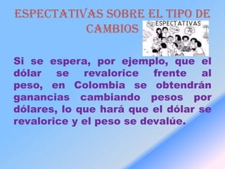 ESPECTATIVAS SOBRE EL TIPO DE
          CAMBIOS

Si se espera, por ejemplo, que el
dólar se revalorice frente al
peso, en Colombia se obtendrán
ganancias cambiando pesos por
dólares, lo que hará que el dólar se
revalorice y el peso se devalúe.
 