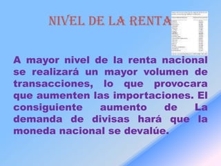 NIVEL DE LA RENTA

A mayor nivel de la renta nacional
se realizará un mayor volumen de
transacciones, lo que provocara
que aumenten las importaciones. El
consiguiente   aumento    de    La
demanda de divisas hará que la
moneda nacional se devalúe.
 
