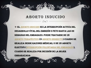 ABORTO INDUCIDO
 El aborto inducido es la interrupción activa del
desarrollo vital del embrión o feto hasta las 22
semanas del embarazo. Puede tratarse de un
aborto terapéutico (o aborto indirecto) cuando se
realiza desde razones médicas, o de un aborto
electivo (interrupción voluntaria del embarazo),
cuando se realiza por decisión de la mujer
embarazada.
 