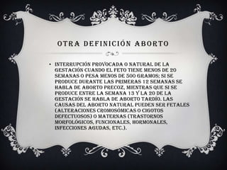 OTRA DEFINICIÓN ABORTO
• Interrupción provocada o natural de la
gestación cuando el feto tiene menos de 20
semanas o pesa menos de 500 gramos; si se
produce durante las primeras 12 semanas se
habla de aborto precoz, mientras que si se
produce entre la semana 13 y la 20 de la
gestación se habla de aborto tardío. Las
causas del aborto natural pueden ser fetales
(alteraciones cromosómicas o cigotos
defectuosos) o maternas (trastornos
morfológicos, funcionales, hormonales,
infecciones agudas, etc.).
 