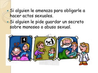  Si alguien le amenaza para obligarle a
  hacer actos sexuales.
 Si alguien le pide guardar un secreto
  sobre manoseo o abuso sexual.
 