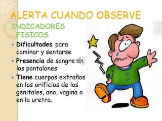 ALERTA CUANDO OBSERVE
INDICADORES
 FISICOS
 Dificultades para
  caminar y sentarse
 Presencia de sangre en
  los pantalones
 Tiene cuerpos extraños
  en los orificios de los
  genitales, ano, vagina o
  en la uretra.
 