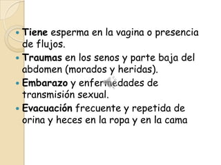 Tiene esperma en la vagina o presencia
  de flujos.
 Traumas en los senos y parte baja del
  abdomen (morados y heridas).
 Embarazo y enfermedades de
  transmisión sexual.
 Evacuación frecuente y repetida de
  orina y heces en la ropa y en la cama
 
