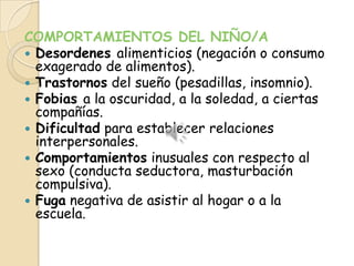COMPORTAMIENTOS DEL NIÑO/A
 Desordenes alimenticios (negación o consumo
  exagerado de alimentos).
 Trastornos del sueño (pesadillas, insomnio).
 Fobias a la oscuridad, a la soledad, a ciertas
  compañías.
 Dificultad para establecer relaciones
  interpersonales.
 Comportamientos inusuales con respecto al
  sexo (conducta seductora, masturbación
  compulsiva).
 Fuga negativa de asistir al hogar o a la
  escuela.
 