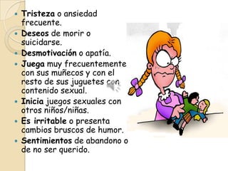    Tristeza o ansiedad
    frecuente.
   Deseos de morir o
    suicidarse.
   Desmotivación o apatía.
   Juega muy frecuentemente
    con sus muñecos y con el
    resto de sus juguetes con
    contenido sexual.
   Inicia juegos sexuales con
    otros niños/niñas.
   Es irritable o presenta
    cambios bruscos de humor.
   Sentimientos de abandono o
    de no ser querido.
 