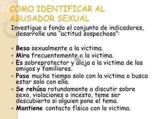 COMO IDENTIFICAR AL
ABUSADOR SEXUAL
Investigue a fondo el conjunto de indicadores,
 desarrolle una “actitud sospechosa”:

 Besa sexualmente a la victima.
 Mira frecuentemente a la victima.
 Es sobreprotector y aleja a la victima de los
  amigos y familiares.
 Pasa mucho tiempo solo con la victima o busca
  estar solo con ella.
 Se rehúsa rotundamente a discutir sobre
  sexo, violaciones o incesto, teme ser
  descubierto si alguien pone el tema.
 Mantiene contacto físico con la victima.
 