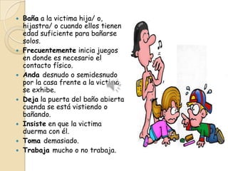    Baña a la victima hija/ o,
    hijastra/ o cuando ellos tienen
    edad suficiente para bañarse
    solos.
   Frecuentemente inicia juegos
    en donde es necesario el
    contacto físico.
   Anda desnudo o semidesnudo
    por la casa frente a la victima,
    se exhibe.
   Deja la puerta del baño abierta
    cuenda se está vistiendo o
    bañando.
   Insiste en que la victima
    duerma con él.
   Toma demasiado.
   Trabaja mucho o no trabaja.
 