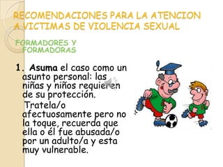 RECOMENDACIONES PARA LA ATENCION
A VICTIMAS DE VIOLENCIA SEXUAL
FORMADORES Y
 FORMADORAS

1. Asuma el caso como un
 asunto personal: las
 niñas y niños requieren
 de su protección.
  Tratela/o
 afectuosamente pero no
 la toque, recuerda que
 ella o él fue abusada/o
 por un adulto/a y esta
 muy vulnerable.
 