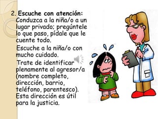 2. Escuche con atención:
  Conduzca a la niña/o a un
  lugar privado; pregúntele
  lo que paso, pídale que le
  cuente todo.
  Escuche a la niña/o con
  mucho cuidado.
  Trate de identificar
  plenamente al agresor/a
  (nombre completo,
  dirección, barrio,
  teléfono, parentesco).
  Esta dirección es útil
  para la justicia.
 