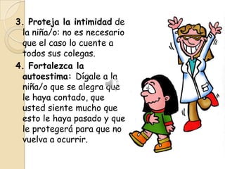 3. Proteja la intimidad de
 la niña/o: no es necesario
 que el caso lo cuente a
 todos sus colegas.
4. Fortalezca la
 autoestima: Dígale a la
 niña/o que se alegra que
 le haya contado, que
 usted siente mucho que
 esto le haya pasado y que
 le protegerá para que no
 vuelva a ocurrir.
 