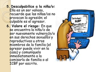 5. Desculpabilice a la niña/o:
  Ella es un ser valioso,
  recuerde que las niñas/os no
  provocan la agresión; el
  culpable es el agresor.
6. Valore el riesgo: En que
  se encuentra la niña/o de
  ser nuevamente vulnerada/o
  en sus derechos sexuales y
  reproductivos u otros
  miembros de la familia (el
  agresor puede vivir en la
  casa) y comuníquelo
  inmediatamente a la
  comisaría de familia o al
  ICBF por escrito.
 