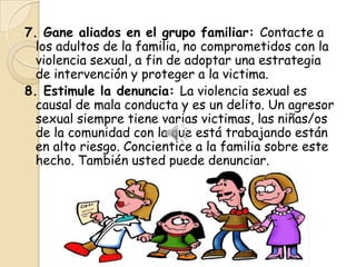 7. Gane aliados en el grupo familiar: Contacte a
  los adultos de la familia, no comprometidos con la
  violencia sexual, a fin de adoptar una estrategia
  de intervención y proteger a la victima.
8. Estimule la denuncia: La violencia sexual es
  causal de mala conducta y es un delito. Un agresor
  sexual siempre tiene varias victimas, las niñas/os
  de la comunidad con la que está trabajando están
  en alto riesgo. Concientice a la familia sobre este
  hecho. También usted puede denunciar.
 