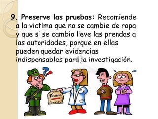 9. Preserve las pruebas: Recomiende
 a la victima que no se cambie de ropa
 y que si se cambio lleve las prendas a
 las autoridades, porque en ellas
 pueden quedar evidencias
 indispensables para la investigación.
 