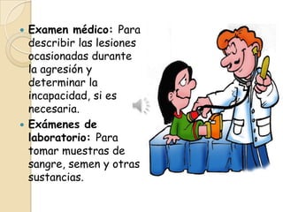  Examen médico: Para
  describir las lesiones
  ocasionadas durante
  la agresión y
  determinar la
  incapacidad, si es
  necesaria.
 Exámenes de
  laboratorio: Para
  tomar muestras de
  sangre, semen y otras
  sustancias.
 
