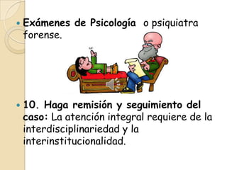    Exámenes de Psicología o psiquiatra
    forense.




   10. Haga remisión y seguimiento del
    caso: La atención integral requiere de la
    interdisciplinariedad y la
    interinstitucionalidad.
 
