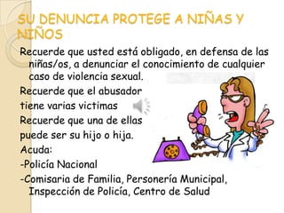 SU DENUNCIA PROTEGE A NIÑAS Y
NIÑOS
Recuerde que usted está obligado, en defensa de las
  niñas/os, a denunciar el conocimiento de cualquier
  caso de violencia sexual.
Recuerde que el abusador
tiene varias victimas
Recuerde que una de ellas
puede ser su hijo o hija.
Acuda:
-Policía Nacional
-Comisaria de Familia, Personería Municipal,
  Inspección de Policía, Centro de Salud
 