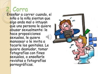 2. Corra
Enseñar a correr cuando, el
 niño o la niña sientan que
 algo anda mal o intuyan
 que una persona le quiere
 abusar sexualmente: le
 hace proposiciones
 sexuales, le quiere
 manosear o le invita a
 tocarle los genitales. Le
 quiere desnudar, tomar
 fotografías con fines
 sexuales, o enseñarle
 revistas o fotografías
 pornográficas.
 