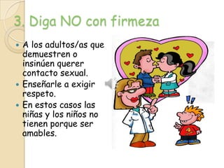 3. Diga NO con firmeza
 A los adultos/as que
  demuestren o
  insinúen querer
  contacto sexual.
 Enseñarle a exigir
  respeto.
 En estos casos las
  niñas y los niños no
  tienen porque ser
  amables.
 