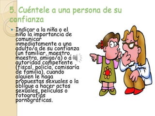 5. Cuéntele a una persona de su
confianza
   Indicar a la niña o el
    niño la importancia de
    comunicar
    inmediatamente a una
    adulto/a de su confianza
    (un familiar, maestro,
    maestra, amigo/a) o a la
    autoridad competente
    (fiscal, policía, comisaría
    de familia), cuando
    alguien le haga
    propuestas sexuales o la
    obligue a hacer actos
    sexuales, películas o
    fotografías
    pornográficas.
 