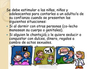 Se debe estimular a las niñas, niños y
  adolescentes para contarles a un adulto/a de
  su confianza cuando se presenten las
  siguientes situaciones:
 Si al dormir con otras personas (co-lecho
  manosean su cuerpo o genitales).
 Si alguien le chantajea o le quiere seducir o
  conquistar con dulces, dinero, regalos a
  cambio de actos sexuales.
 