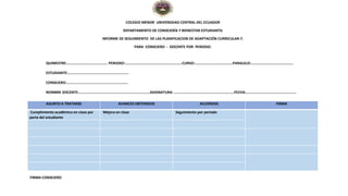COLEGIO MENOR UNIVERSIDAD CENTRAL DEL ECUADOR
DEPARTAMENTO DE CONSEJERÍA Y BIENESTAR ESTUDIANTIL
INFORME DE SEGUIMIENTO DE LAS PLANIFICACION DE ADAPTACIÓN CURRICULAR-7.
PARA CONSEJERO - DOCENTE POR PERIODO.
QUIMESTRE:……………………………………. PERIODO:…………………………..……………………….CURSO:………………………………….PARALELO:………………………………………
ESTUDIANTE:……………………………………………………….
CONSEJERO:………………………………………………………..
NOMBRE DOCENTE:…………………………………………………………………ASIGNATURA: …………………………………………………..….FECHA:……………………………………………..
ASUNTO A TRATARSE AVANCES OBTENIDOS ACUERDOS FIRMA
Cumplimiento académico en clase por
parte del estudiante
Mejora en clase Seguimiento por periodo
FIRMA CONSEJERO
 