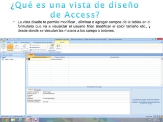  La vista diseño te permite modificar , eliminar o agregar campos de la tablas en el
formulario que va a visualizar el usuario final, modificar el color tamaño etc., y
desde donde se vinculan las macros a los campo o botones.
 