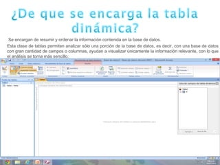  Se encargan de resumir y ordenar la información contenida en la base de datos.
Esta clase de tablas permiten analizar sólo una porción de la base de datos, es decir, con una base de datos
con gran cantidad de campos o columnas, ayudan a visualizar únicamente la información relevante, con lo que
el análisis se torna más sencillo.
 