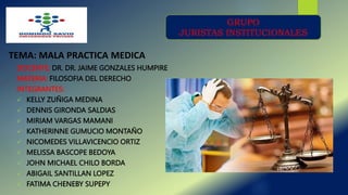 DOCENTE: DR. DR. JAIME GONZALES HUMPIRE
MATERIA: FILOSOFIA DEL DERECHO
INTEGRANTES:
 KELLY ZUÑIGA MEDINA
 DENNIS GIRONDA SALDIAS
 MIRIAM VARGAS MAMANI
 KATHERINNE GUMUCIO MONTAÑO
 NICOMEDES VILLAVICENCIO ORTIZ
 MELISSA BASCOPE BEDOYA
 JOHN MICHAEL CHILO BORDA
 ABIGAIL SANTILLAN LOPEZ
 FATIMA CHENEBY SUPEPY
TEMA: MALA PRACTICA MEDICA
GRUPO
JURISTAS INSTITUCIONALES
 