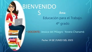 BIENVENIDO
S
• DOCENTE: Jessica del Milagro Yovera Chanamé.
Fecha: 14 DE JUNIO DEL 2023
Área:
Educación para el Trabajo.
4º grado
 
