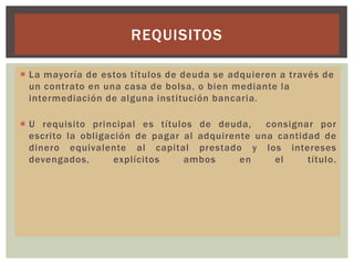 REQUISITOS
 La mayoría de estos títulos de deuda se adquieren a través de
un contrato en una casa de bolsa, o bien mediante la
intermediación de alguna institución bancaria.
 U requisito principal es títulos de deuda,
consignar por
escrito la obligación de pagar al adquirente una cantidad de
dinero equivalente al capital prestado y los intereses
devengados,
explícitos
ambos
en
el
título.

 