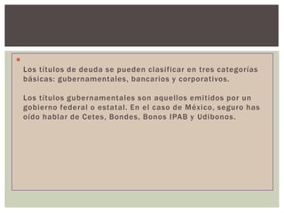
Los títulos de deuda se pueden clasificar en tres categorías
básicas: gubernamentales, bancarios y corporativos.
Los títulos gubernamentales son aquellos emitidos por un
gobierno federal o estatal. En el caso de México, seguro has
oído hablar de Cetes, Bondes, Bonos IPAB y Udibonos.

 