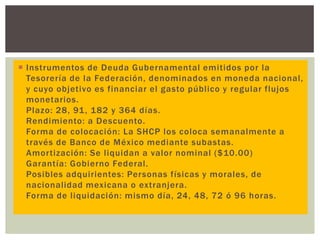  Instrumentos de Deuda Gubernamental emitidos por la
Tesorería de la Federación, denominados en moneda nacional,
y cuyo objetivo es financiar el gasto público y regular flujos
monetarios.
Plazo: 28, 91 , 182 y 364 días.
Rendimiento: a Descuento.
Forma de colocación: La SHCP los coloca semanalmente a
través de Banco de México mediante subastas.
Amortización: Se liquidan a valor nominal ($10.00)
Garantía: Gobierno Federal.
Posibles adquirientes: Personas físicas y morales, de
nacionalidad mexicana o extranjera.
Forma de liquidación: mismo día, 24, 48, 72 ó 96 horas.

 