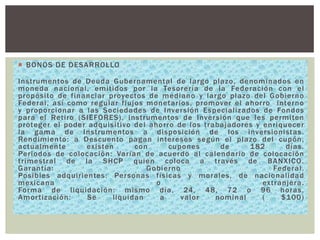  BONOS DE DESARROLLO

Instrumentos de Deuda Gubernamental de largo plazo, denominados en
moneda nacional, emitidos por la Tesorería de la Federación con el
propósito de financiar proyectos de mediano y largo plazo del Gobierno
Federal, así como regular flujos monetarios, promover el ahorro interno
y proporcionar a las Sociedades de Inver sión Especializados de Fondos
para el Retiro (SIEFORES), instrumentos de Inver sión que les permiten
proteger el poder adquisitivo del ahorro de los trabajadores y enriquecer
la gama de Instrumentos a disposición de los inver sionistas .
Rendimiento : a Descuento pagan intereses según el plazo del cupón,
actualmente
existen
con
cupones
de
1 82
días.
Periodos de colocación : Varían de acuerdo al calendario de colocación
trimestral de la SHCP quien coloca a través de BANXICO.
Garantía :
Gobierno
Federal.
Posibles adquirientes: Per sonas físicas y morales, de nacionalidad
mexicana
o
extranjera .
Forma de liquidación: mismo día, 24, 48, 72 o 96 horas.
Amor tización :
Se
liquidan
a
valor
nominal
(
$100)

 